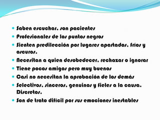  Saben escuchar, son pacientes
 Profesionales de los puntos negros
 Sienten predilección por lugares apartados, fríos y
    oscuros.
   Necesitan a quien desobedecer, rechazar o ignorar
   Tiene pocos amigos pero muy buenos
   Casi no necesitan la aprobación de los demás
   Selectivos, sinceros, genuinos y fieles a la causa.
    Discretos.
   Son de trato difícil por sus emociones inestables
 