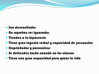  Son desconfiados
 No soportan ser ignorados
 Tienden a la hipocresía
 Tiene gran ingenio verbal y capacidad de persuasión
 Caprichudos y paranoicos
 Se defienden hasta cuando no los atacan
 Tiene una gran capacidad para gozar la vida
 