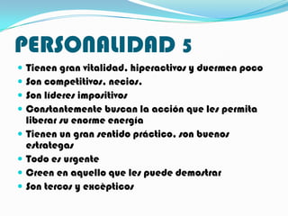 PERSONALIDAD 5
   Tienen gran vitalidad, hiperactivos y duermen poco
   Son competitivos, necios.
   Son líderes impositivos
   Constantemente buscan la acción que les permita
    liberar su enorme energía
   Tienen un gran sentido práctico, son buenos
    estrategas
   Todo es urgente
   Creen en aquello que les puede demostrar
   Son tercos y excèpticos
 