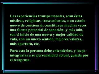 Las experiencias transpersonales, sean éstas
místicas, religiosas, trascendentes, o un estado
nuevo de conciencia, constituyen muchas veces
una fuente potencial de sanación; y más aún,
son el inicio de una nueva y mejor calidad de
vida, con un nuevo sentido, mejores valores,
más apertura, etc.
Para esto la persona debe entenderlas, y luego
integrarlas a su personalidad actual, guiada por
el terapeuta.
 