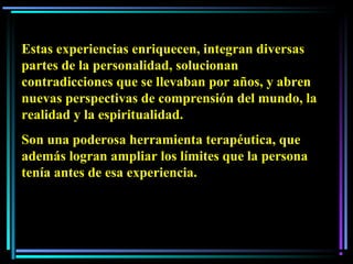 Estas experiencias enriquecen, integran diversas
partes de la personalidad, solucionan
contradicciones que se llevaban por años, y abren
nuevas perspectivas de comprensión del mundo, la
realidad y la espiritualidad.
Son una poderosa herramienta terapéutica, que
además logran ampliar los límites que la persona
tenía antes de esa experiencia.
 