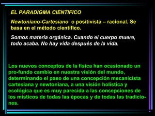 EL PARADIGMA CIENTIFICO
Newtoniano-Cartesiano o positivista – racional. Se
basa en el método científico.
Somos materia orgánica. Cuando el cuerpo muere,
todo acaba. No hay vida después de la vida.
Los nuevos conceptos de la física han ocasionado un
pro­fundo cambio en nuestra visión del mundo,
determinando el paso de una concepción mecanicista
cartesiana y newtoniana, a una visión holística y
ecológica que es muy parecida a las concepciones de
los místicos de todas las épocas y de todas las tradicio­
nes.
 