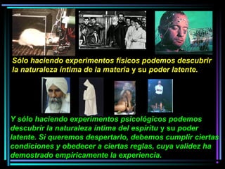 Y sólo haciendo experimentos psicológicos podemos
descubrir la naturaleza íntima del espíritu y su poder
latente. Si queremos despertarlo, debemos cumplir ciertas
condiciones y obedecer a ciertas reglas, cuya validez ha
demostrado empíricamente la experiencia.
Sólo haciendo experimentos físicos podemos descubrir
la naturaleza íntima de la materia y su poder latente.
 