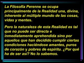 La Filosofía Perenne se ocupa
principalmente de la Realidad una, divina,
inherente al múltiple mundo de las cosas,
vidas y mentes.
Pero la naturaleza de esta Realidad es tal
que no puede ser directa e
inmediatamente aprehendida sino por
aquellos que han decidido cumplir ciertas
condiciones haciéndose amantes, puros
de corazón y pobres de espíritu. ¿Por qué
ha de ser así? No lo sabemos.
 