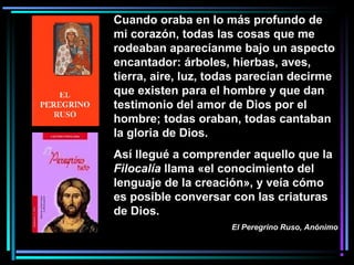 Cuando oraba en lo más profundo de
mi corazón, todas las cosas que me
rodeaban aparecíanme bajo un aspecto
encantador: árboles, hierbas, aves,
tierra, aire, luz, todas parecían decirme
que existen para el hombre y que dan
testimonio del amor de Dios por el
hombre; todas oraban, todas cantaban
la gloria de Dios.
Así llegué a comprender aquello que la
Filocalía llama «el conocimiento del
lenguaje de la creación», y veía cómo
es posible conversar con las criaturas
de Dios.
El Peregrino Ruso, Anónimo
 