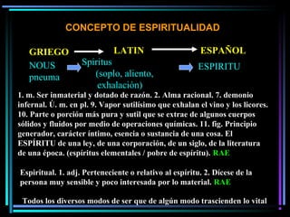 CONCEPTO DE ESPIRITUALIDAD
NOUS
pneuma
Spiritus
(soplo, aliento,
exhalación)
ESPIRITU
1. m. Ser inmaterial y dotado de razón. 2. Alma racional. 7. demonio
infernal. Ú. m. en pl. 9. Vapor sutilísimo que exhalan el vino y los licores.
10. Parte o porción más pura y sutil que se extrae de algunos cuerpos
sólidos y fluidos por medio de operaciones químicas. 11. fig. Principio
generador, carácter íntimo, esencia o sustancia de una cosa. El
ESPÍRITU de una ley, de una corporación, de un siglo, de la literatura
de una época. (espíritus elementales / pobre de espíritu). RAE
Espiritual. 1. adj. Perteneciente o relativo al espíritu. 2. Dícese de la
persona muy sensible y poco interesada por lo material. RAE
GRIEGO LATIN ESPAÑOL
Todos los diversos modos de ser que de algún modo trascienden lo vital
 