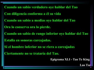 Cuando un sabio verdadero oye hablar del Tao
Con diligencia conforma a él su vida
Cuando un sabio a medias oye hablar del Tao
Ora lo conserva ora lo pierde.
Cuando un sabio de rango inferior oye hablar del Tao
Estalla en sonoras carcajadas.
Si el hombre inferior no se riera a carcajadas
Ciertamente no se trataría del Tao.
Epigrama XLI - Tao Te King
Lao Tse
 