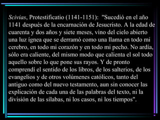 Scivias, Protestificatio (1141-1151): "Sucedió en el año
1141 después de la encarnación de Jesucristo. A la edad de
cuarenta y dos años y siete meses, vino del cielo abierto
una luz ígnea que se derramó como una llama en todo mi
cerebro, en todo mi corazón y en todo mi pecho. No ardía,
sólo era caliente, del mismo modo que calienta el sol todo
aquello sobre lo que pone sus rayos. Y de pronto
comprendí el sentido de los libros, de los salterios, de los
evangelios y de otros volúmenes católicos, tanto del
antiguo como del nuevo testamento, aun sin conocer las
explicación de cada una de las palabras del texto, ni la
división de las sílabas, ni los casos, ni los tiempos".
 