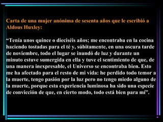 Carta de una mujer anónima de sesenta años que le escribió a
Aldous Huxley:
“Tenía unos quince o dieciséis años; me encontraba en la cocina
haciendo tostadas para el té y, súbitamente, en una oscura tarde
de noviembre, todo el lugar se inundó de luz y durante un
minuto estuve sumergida en ella y tuve el sentimiento de que, de
una manera inexpresable, el Universo se encontraba bien. Esto
me ha afectado para el resto de mi vida: he perdido todo temor a
la muerte, tengo pasión por la luz pero no tengo miedo alguno de
la muerte, porque esta experiencia luminosa ha sido una especie
de convicción de que, en cierto modo, todo está bien para mí”.
 