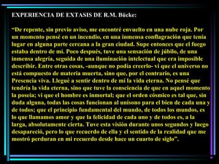 EXPERIENCIA DE EXTASIS DE R.M. Bücke:
“De repente, sin previo aviso, me encontré envuelto en una nube roja. Por
un momento pensé en un incendio, en una inmensa conflagración que tenía
lugar en alguna parte cercana a la gran ciudad. Supe entonces que el fuego
estaba dentro de mí. Poco después, tuve una sensación de júbilo, de una
inmensa alegría, seguida de una iluminación intelectual que era imposible
describir. Entre otras cosas, -aunque no podía creerlo- vi que el universo no
está compuesto de materia muerta, sino que, por el contrario, es una
Presencia viva. Llegué a sentir dentro de mí la vida eterna. No pensé que
tendría la vida eterna, sino que tuve la consciencia de que en aquel momento
la poseía; vi que el hombre es inmortal; que el orden cósmico es tal que, sin
duda alguna, todas las cosas funcionan al unísono para el bien de cada una y
de todos; que el principio fundamental del mundo, de todos los mundos, es
lo que llamamos amor y que la felicidad de cada uno y de todos es, a la
larga, absolutamente cierta. Tuve esta visión durante unos segundos y luego
desapareció, pero lo que recuerdo de ella y el sentido de la realidad que me
mostró perduran en mi recuerdo desde hace un cuarto de siglo”.
 