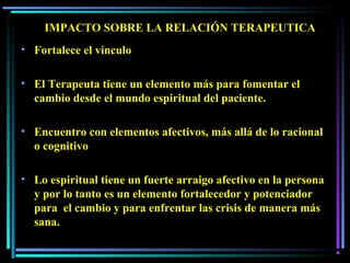 IMPACTO SOBRE LA RELACIÓN TERAPEUTICAIMPACTO SOBRE LA RELACIÓN TERAPEUTICA
• Fortalece el vínculo
• El Terapeuta tiene un elemento más para fomentar el
cambio desde el mundo espiritual del paciente.
• Encuentro con elementos afectivos, más allá de lo racional
o cognitivo
• Lo espiritual tiene un fuerte arraigo afectivo en la persona
y por lo tanto es un elemento fortalecedor y potenciador
para el cambio y para enfrentar las crisis de manera más
sana.
 