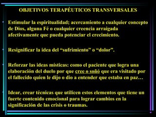 OBJETIVOS TERAPÉUTICOS TRANSVERSALES
• Estimular la espiritualidad; acercamiento a cualquier concepto
de Dios, alguna Fé o cualquier creencia arraigada
afectivamente que pueda potenciar el crecimiento.
• Resignificar la idea del “sufrimiento” o “dolor”.
• Reforzar las ideas místicas: como el paciente que logra una
elaboración del duelo por que cree o soñó que era visitado por
el fallecido quien le dijo o dio a entender que estaba en paz…
• Idear, crear técnicas que utilicen estos elementos que tiene un
fuerte contenido emocional para lograr cambios en la
significación de las crisis o traumas.
 