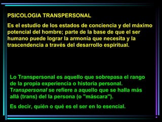 Lo Transpersonal es aquello que sobrepasa el rango
de la propia experiencia o historia personal.
Transpersonal se refiere a aquello que se halla más
allá (trans) del la persona (o "máscara").
Es decir, quién o qué es el ser en lo esencial.
PSICOLOGIA TRANSPERSONAL
Es el estudio de los estados de conciencia y del máximo
potencial del hombre; parte de la base de que el ser
humano puede lograr la armonía que necesita y la
trascendencia a través del desarrollo espiritual.
 