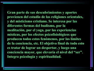 Gran parte de sus descubrimientos y aportes
provienen del estudio de las religiones orientales,
y del misticismo cristiano. Se interesa por las
diferentes formas del budismo, por la
meditación, por el yoga, por las experiencias
místicas, por los efectos psicofisiológicos que
producen todos estos fenómenos, por los límites
de la conciencia, etc. El objetivo final de todo esto
es tratar de lograr un despertar, y luego una
conciencia mayor, que elevaría el nivel del “ser”.
Integra psicología y espiritualidad.
 