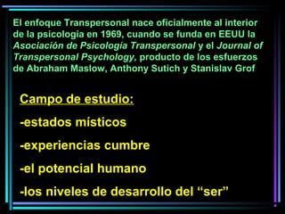 Campo de estudio:
-estados místicos
-experiencias cumbre
-el potencial humano
-los niveles de desarrollo del “ser”
El enfoque Transpersonal nace oficialmente al interior
de la psicología en 1969, cuando se funda en EEUU la
Asociación de Psicología Transpersonal y el Journal of
Transpersonal Psychology, producto de los esfuerzos
de Abraham Maslow, Anthony Sutich y Stanislav Grof
 