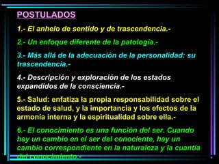 POSTULADOS
1.- El anhelo de sentido y de trascendencia.-
2.- Un enfoque diferente de la patología.-
3.- Más allá de la adecuación de la personalidad: su
trascendencia.-
4.- Descripción y exploración de los estados
expandidos de la consciencia.-
5.- Salud: enfatiza la propia responsabilidad sobre el
estado de salud, y la importancia y los efectos de la
armonía interna y la espiritualidad sobre ella.-
6.- El conocimiento es una función del ser. Cuando
hay un cambio en el ser del conociente, hay un
cambio correspondiente en la naturaleza y la cuantía
del conocimiento.-
 