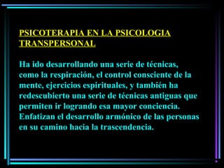PSICOTERAPIA EN LA PSICOLOGIA
TRANSPERSONAL
Ha ido desarrollando una serie de técnicas,
como la respiración, el control consciente de la
mente, ejercicios espirituales, y también ha
redescubierto una serie de técnicas antiguas que
permiten ir logrando esa mayor conciencia.
Enfatizan el desarrollo armónico de las personas
en su camino hacia la trascendencia.
 