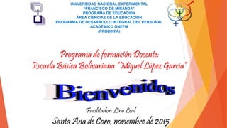 UNIVERSIDAD NACIONAL EXPERIMENTAL
“FRANCISCO DE MIRANDA”
PROGRAMA DE EDUCACIÓN
ÁREA CIENCIAS DE LA EDUCACIÓN
PROGRAMA DE DESARROLLO INTEGRAL DEL PERSONAL
ACADÉMICO UNEFM
(PRODINPA)
Programa de formación Docente:
Escuela Básica Bolivariana “Miguel López García”
Santa Ana de Coro, noviembre de 2015
Facilitador: Lino Leal
 