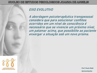 Prof. Paulo Ratki
Apresentações
EIXO EVOLUTIVO
A abordagem psicoterapêutica transpessoal
considera que para solucionar conflitos
ocorridos em um nível de consciência é
necessário que se vivencie um próximo nível,
um patamar acima, que possibilite ao paciente
enxergar a situação sob um novo prisma.
 