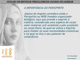 Prof. Paulo Ratki
Apresentações
A IMPORTÂNCIA DO PERISPÍRITO
Joanna de Angelis considera ainda o
Perispírito ou MOB (modelo organizador
biológico, laço que prende o espírito à
matéria, considerado uma espécie de corpo
semi-material, pré-existente e pós-existente
ao corpo físico, do qual se utiliza o Espírito
para moldar as suas necessidades evolutivas,
e no qual se fixa o seu patamar de
consciência.
 