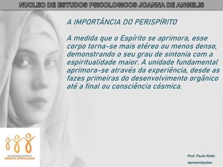 Prof. Paulo Ratki
Apresentações
A IMPORTÂNCIA DO PERISPÍRITO
A medida que o Espírito se aprimora, esse
corpo torna-se mais etéreo ou menos denso,
demonstrando o seu grau de sintonia com a
espiritualidade maior. A unidade fundamental
aprimora-se através da experiência, desde as
fazes primeiras do desenvolvimento orgânico
até a final ou consciência cósmica.
 