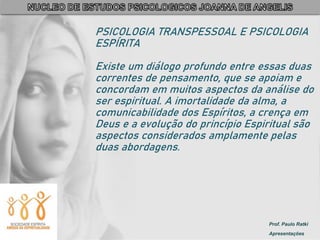 Prof. Paulo Ratki
Apresentações
PSICOLOGIA TRANSPESSOAL E PSICOLOGIA
ESPÍRITA
Existe um diálogo profundo entre essas duas
correntes de pensamento, que se apoiam e
concordam em muitos aspectos da análise do
ser espiritual. A imortalidade da alma, a
comunicabilidade dos Espíritos, a crença em
Deus e a evolução do princípio Espiritual são
aspectos considerados amplamente pelas
duas abordagens.
 