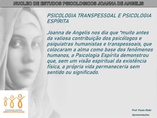 Prof. Paulo Ratki
Apresentações
PSICOLOGIA TRANSPESSOAL E PSICOLOGIA
ESPÍRITA
Joanna de Angelis nos dia que “muito antes
da valiosa contribuição dos psicólogos e
psiquiatras humanistas e transpessoais, que
colocaram a alma como base dos fenômenos
humanos, a Psicologia Espírita demonstrou
que, sem um visão espiritual da existência
física, a própria vida permaneceria sem
sentido ou significado.
 