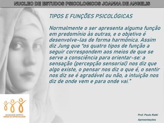 Prof. Paulo Ratki
Apresentações
TIPOS E FUNÇÕES PSICOLÓGICAS
Normalmente o ser apresenta alguma função
em predomínio às outras, e o objetivo é
desenvolve-las de forma harmônica. Assim
diz Jung que “os quatro tipos de função a
seguir correspondem aos meios de que se
serve a consciência para orientar-se: a
sensação (percepção sensorial) nos diz que
algo existe, o pensar nos diz o que é, o sentir
nos diz se é agradável ou não, a intuição nos
diz de onde vem e para onde vai.”
 