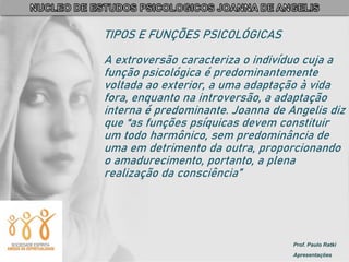 Prof. Paulo Ratki
Apresentações
TIPOS E FUNÇÕES PSICOLÓGICAS
A extroversão caracteriza o indivíduo cuja a
função psicológica é predominantemente
voltada ao exterior, a uma adaptação à vida
fora, enquanto na introversão, a adaptação
interna é predominante. Joanna de Angelis diz
que “as funções psíquicas devem constituir
um todo harmônico, sem predominância de
uma em detrimento da outra, proporcionando
o amadurecimento, portanto, a plena
realização da consciência”
 