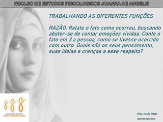 Prof. Paulo Ratki
Apresentações
TRABALHANDO AS DIFERENTES FUNÇÕES
RAZÃO: Relate o fato como ocorreu, buscando
abster-se de contar emoções vividas. Conte o
fato em 3.a pessoa, como se tivesse ocorrido
com outro. Quais são os seus pensamento,
suas ideias e crenças a esse respeito?
 