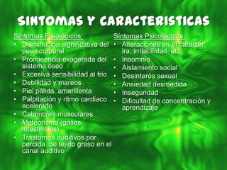 Sintomas y Caracteristicas
Síntomas Fisiológicos:           Síntomas Psicológicos:
• Disminución significativa del • Alteraciones en el carácter:
   peso corporal                    ira, irritabilidad, etc.
• Prominencia exagerada del • Insomnio
   sistema óseo                  • Aislamiento social
• Excesiva sensibilidad al frio • Desinterés sexual
• Debilidad y mareos             • Ansiedad desmedida
• Piel pálida, amarillenta       • Inseguridad
• Palpitación y ritmo cardiaco • Dificultad de concentración y
   acelerado                        aprendizaje
• Calambres musculares
• Meteorismo (gases
   intestinales)
• Trastornos auditivos por
   perdida de tejido graso en el
   canal auditivo
 