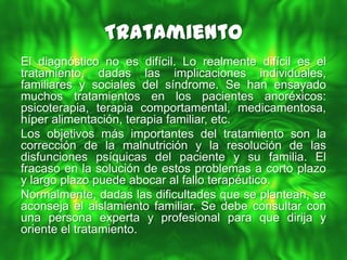 Tratamiento
El diagnóstico no es difícil. Lo realmente difícil es el
tratamiento, dadas las implicaciones individuales,
familiares y sociales del síndrome. Se han ensayado
muchos tratamientos en los pacientes anoréxicos:
psicoterapia, terapia comportamental, medicamentosa,
híper alimentación, terapia familiar, etc.
Los objetivos más importantes del tratamiento son la
corrección de la malnutrición y la resolución de las
disfunciones psíquicas del paciente y su familia. El
fracaso en la solución de estos problemas a corto plazo
y largo plazo puede abocar al fallo terapéutico.
Normalmente, dadas las dificultades que se plantean, se
aconseja el aislamiento familiar. Se debe consultar con
una persona experta y profesional para que dirija y
oriente el tratamiento.
 