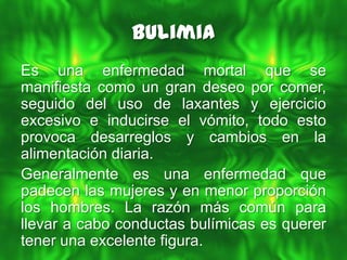 Bulimia
Es una enfermedad mortal que se
manifiesta como un gran deseo por comer,
seguido del uso de laxantes y ejercicio
excesivo e inducirse el vómito, todo esto
provoca desarreglos y cambios en la
alimentación diaria.
Generalmente es una enfermedad que
padecen las mujeres y en menor proporción
los hombres. La razón más común para
llevar a cabo conductas bulímicas es querer
tener una excelente figura.
 