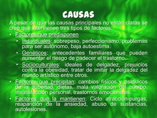 Causas
A pesar de que las causas principales no están claras se
cree que intervienen tres tipos de factores:
• Factores que predisponen
   • Individuales: sobrepeso, perfeccionismo, problemas
     para ser autónomo, baja autoestima.
   • Genéticos: antecedentes familiares que pueden
     aumentar el riesgo de padecer el trastorno.
   • Socioculturales: ideales de delgadez, prejuicios
     contra la obesidad, tratar de imitar la delgadez del
     mundo artístico entre otros.
• Factores que precipitan: cambios físicos y psíquicos
  de la pubertad, dietas, mala valoración del cuerpo,
  insatisfacción personal, trastornos emocionales.
• Factores que la mantienen: Ciclo atracción-purgas,
  reaparición de la ansiedad, abuso de sustancias,
  autolesiones.
 