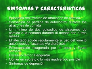 Sintomas y Caracteristicas
• Episodios recurrentes de atracones de comida
• Sensación de pérdida de autocontrol durante los
  atracones de comida
• Un mínimo de dos episodios de atracones de
  comida a la semana durante al menos dos o tres
  meses
• El afectado acude regularmente al uso del vomito
  auto inducido, laxantes y/o diuréticos
• Preocupación exagerada por el peso y figura
  corporal
• Excesivo temor a engordar
• Comer en secreto o lo más inadvertido posible
• Síntomas de depresión
 