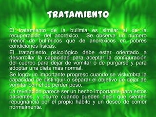 Tratamiento
El tratamiento de la bulimia es similar al de la
recuperación del anoréxico. Se observa un número
menor de bulímicos que de anoréxicos en pobres
condiciones físicas.
El tratamiento psicológico debe estar orientado a
desarrollar la capacidad para aceptar la configuración
del cuerpo para dejar de vomitar o de purgarse y para
adoptar una dieta más normal.
Se logra un importante progreso cuando se vislumbra la
capacidad de distinguir o separar el objetivo de dejar de
vomitar con el de perder peso.
La revelación parece ser un hecho importante para estos
pacientes, y ocurre cuando pueden decir que sienten
repugnancia por el propio hábito y un deseo de comer
normalmente.
 