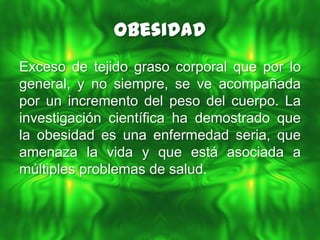 Obesidad
Exceso de tejido graso corporal que por lo
general, y no siempre, se ve acompañada
por un incremento del peso del cuerpo. La
investigación científica ha demostrado que
la obesidad es una enfermedad seria, que
amenaza la vida y que está asociada a
múltiples problemas de salud.
 