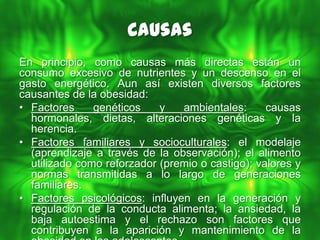 Causas
En principio, como causas más directas están un
consumo excesivo de nutrientes y un descenso en el
gasto energético. Aun así existen diversos factores
causantes de la obesidad:
• Factores     genéticos    y   ambientales:      causas
  hormonales, dietas, alteraciones genéticas y la
  herencia.
• Factores familiares y socioculturales: el modelaje
  (aprendizaje a través de la observación); el alimento
  utilizado como reforzador (premio o castigo); valores y
  normas transmitidas a lo largo de generaciones
  familiares.
• Factores psicológicos: influyen en la generación y
  regulación de la conducta alimenta; la ansiedad, la
  baja autoestima y el rechazo son factores que
  contribuyen a la aparición y mantenimiento de la
 