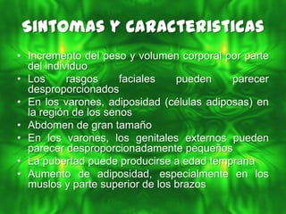 Sintomas y Caracteristicas
• Incremento del peso y volumen corporal por parte
  del individuo
• Los      rasgos     faciales   pueden    parecer
  desproporcionados
• En los varones, adiposidad (células adiposas) en
  la región de los senos
• Abdomen de gran tamaño
• En los varones, los genitales externos pueden
  parecer desproporcionadamente pequeños
• La pubertad puede producirse a edad temprana
• Aumento de adiposidad, especialmente en los
  muslos y parte superior de los brazos
 