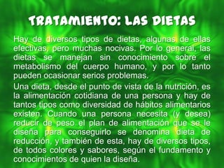 Tratamiento: Las Dietas
Hay de diversos tipos de dietas, algunas de ellas
efectivas, pero muchas nocivas. Por lo general, las
dietas se manejan sin conocimiento sobre el
metabolismo del cuerpo humano, y por lo tanto
pueden ocasionar serios problemas.
Una dieta, desde el punto de vista de la nutrición, es
la alimentación cotidiana de una persona y hay de
tantos tipos como diversidad de hábitos alimentarios
existen. Cuando una persona necesita (y desea)
reducir de peso el plan de alimentación que se le
diseña para conseguirlo se denomina dieta de
reducción, y también de esta, hay de diversos tipos,
de todos colores y sabores, según el fundamento y
conocimientos de quien la diseña.
 