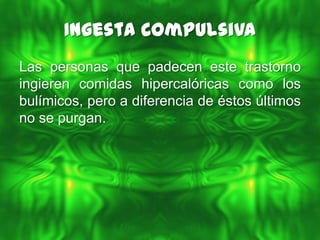 Ingesta Compulsiva
Las personas que padecen este trastorno
ingieren comidas hipercalóricas como los
bulímicos, pero a diferencia de éstos últimos
no se purgan.
 