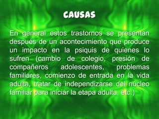 Causas
En general estos trastornos se presentan
después de un acontecimiento que produce
un impacto en la psiquis de quienes lo
sufren (cambio de colegio, presión de
compañeros        adolescentes,      problemas
familiares, comienzo de entrada en la vida
adulta, tratar de independizarse del núcleo
familiar para iniciar la etapa adulta, etc.)
 