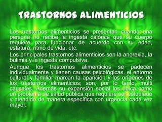 Trastornos Alimenticios
Los trastornos alimenticios se presentan cuando una
persona no recibe la ingesta calórica que su cuerpo
requiere para funcionar de acuerdo con su edad,
estatura, ritmo de vida, etc.
Los principales trastornos alimenticios son la anorexia, la
bulimia y la ingesta compulsiva.
Aunque los trastornos alimenticios se padecen
individualmente y tienen causas psicológicas, el entorno
cultural y familiar marcan la aparición y los orígenes de
los trastornos alimenticios; son, por lo tanto, multi
causales. Además su expansión social los ubica como
un problema de salud pública que requiere ser estudiado
y atendido de manera específica con urgencia cada vez
mayor.
 