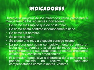 Indicadores
Durante la mayoría de los atracones están presentes al
menos tres de los siguientes indicadores:
• Se come más rápido que de costumbre.
• Se come hasta sentirse incómodamente lleno.
• Se come sin hambre.
• Se come a solas.
• Se siente uno muy a disgusto consigo mismo.
• La persona que come compulsivamente se siente en
  lucha con la comida y la utiliza de modo inadecuado
  para responder a sus problemas de estrés, problemas
  cotidianos y conflictos emocionales.
• El comedor compulsivo a diferencia de la persona que
  padece     bulimia     no    recurre    a  conductas
  compensatorias como: laxantes, vómitos.
 
