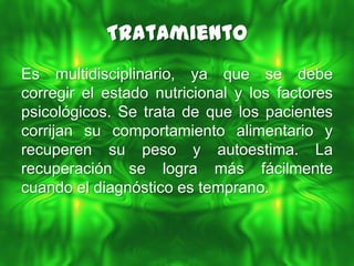 Tratamiento
Es multidisciplinario, ya que se debe
corregir el estado nutricional y los factores
psicológicos. Se trata de que los pacientes
corrijan su comportamiento alimentario y
recuperen su peso y autoestima. La
recuperación se logra más fácilmente
cuando el diagnóstico es temprano.
 
