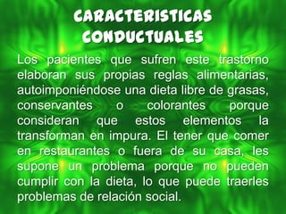 Caracteristicas
          Conductuales
Los pacientes que sufren este trastorno
elaboran sus propias reglas alimentarias,
autoimponiéndose una dieta libre de grasas,
conservantes     o     colorantes   porque
consideran que estos elementos la
transforman en impura. El tener que comer
en restaurantes o fuera de su casa, les
supone un problema porque no pueden
cumplir con la dieta, lo que puede traerles
problemas de relación social.
 