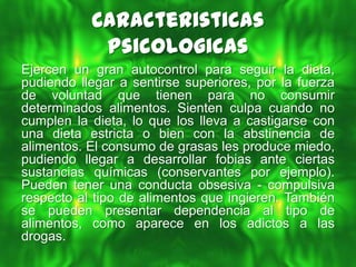 Caracteristicas
            Psicologicas
Ejercen un gran autocontrol para seguir la dieta,
pudiendo llegar a sentirse superiores, por la fuerza
de voluntad que tienen para no consumir
determinados alimentos. Sienten culpa cuando no
cumplen la dieta, lo que los lleva a castigarse con
una dieta estricta o bien con la abstinencia de
alimentos. El consumo de grasas les produce miedo,
pudiendo llegar a desarrollar fobias ante ciertas
sustancias químicas (conservantes por ejemplo).
Pueden tener una conducta obsesiva - compulsiva
respecto al tipo de alimentos que ingieren. También
se pueden presentar dependencia al tipo de
alimentos, como aparece en los adictos a las
drogas.
 