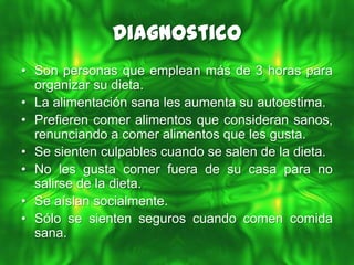 Diagnostico
• Son personas que emplean más de 3 horas para
  organizar su dieta.
• La alimentación sana les aumenta su autoestima.
• Prefieren comer alimentos que consideran sanos,
  renunciando a comer alimentos que les gusta.
• Se sienten culpables cuando se salen de la dieta.
• No les gusta comer fuera de su casa para no
  salirse de la dieta.
• Se aíslan socialmente.
• Sólo se sienten seguros cuando comen comida
  sana.
 