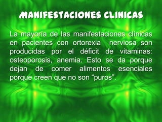 Manifestaciones Clinicas
La mayoría de las manifestaciones clínicas
en pacientes con ortorexia nerviosa son
producidas por el déficit de vitaminas:
osteoporosis, anemia. Esto se da porque
dejan de comer alimentos esenciales
porque creen que no son “puros”.
 