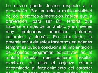 Lo mismo puede decirse respecto a la
prevención. Por un lado la multicausalidad
de los trastornos alimenticios implica que la
prevención, para ser útil, tendría que
hacerse en más de un ámbito y en niveles
muy      profundos:    modificar     patrones
culturales y demás. Por otro lado, la
preeminencia de estos trastornos en edades
tempranas puede conducir a la implantación
de algunos programas educativos en el
ámbito escolar que pudieran resultar
efectivos; en ellos el objetivo estaría
encaminado al fortalecimiento del carácter
 